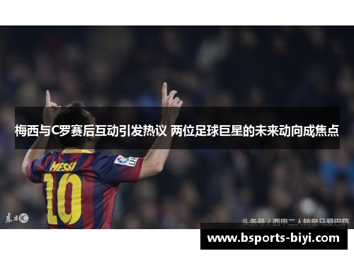 梅西与C罗赛后互动引发热议 两位足球巨星的未来动向成焦点