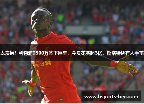 太豪横！利物浦9500万签下巨星，今夏花费超3亿，斯洛特还有大手笔